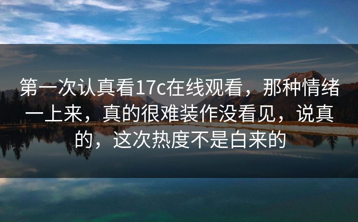 第一次认真看17c在线观看，那种情绪一上来，真的很难装作没看见，说真的，这次热度不是白来的